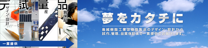 夢をカタチに 鳥越樹脂工業は樹脂製品のデザイン・設計から試作、管理、品質保証まで一貫提供でお届けします。