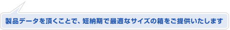 製品データを頂く事で、短納期で最適なサイズの箱をご提供いたします
